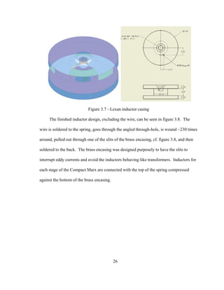 26
Figure 3.7 - Lexan inductor casing
The finished inductor design, excluding the wire, can be seen in figure 3.8. The
wire is soldered to the spring, goes through the angled through-hole, is wound ~230 times
around, pulled out through one of the slits of the brass encasing, cf. figure 3.8, and then
soldered to the back. The brass encasing was designed purposely to have the slits to
interrupt eddy currents and avoid the inductors behaving like transformers. Inductors for
each stage of the Compact Marx are connected with the top of the spring compressed
against the bottom of the brass encasing.
 