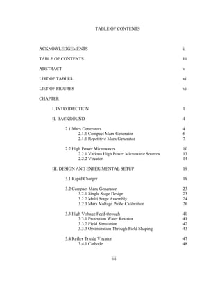 iii
TABLE OF CONTENTS
ACKNOWLEDGEMENTS ii
TABLE OF CONTENTS iii
ABSTRACT v
LIST OF TABLES vi
LIST OF FIGURES vii
CHAPTER
I. INTRODUCTION 1
II. BACKROUND 4
2.1 Marx Generators 4
2.1.1 Compact Marx Generator 6
2.1.1 Repetitive Marx Generator 7
2.2 High Power Microwaves 10
2.2.1 Various High Power Microwave Sources 13
2.2.2 Vircator 14
III. DESIGN AND EXPERIMENTAL SETUP 19
3.1 Rapid Charger 19
3.2 Compact Marx Generator 23
3.2.1 Single Stage Design 23
3.2.2 Multi Stage Assembly 24
3.2.3 Marx Voltage Probe Calibration 26
3.3 High Voltage Feed-through 40
3.3.1 Protection Water Resistor 41
3.3.2 Field Simulation 42
3.3.3 Optimization Through Field Shaping 43
3.4 Reflex Triode Vircator 47
3.4.1 Cathode 48
 