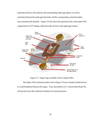 28
continuity between each inductor and corresponding spark-gap sphere, as well as
continuity between the spark-gap electrodes and the corresponding connection plates
were measured and checked. Figure 3.9 also shows the opening for the return path of the
compressed air (3/8” tubing), which provides air flow to the spark gap column.
Figure 3.9 - Single stage assembly of the Compact Marx
The edges of the connection plates seen in figure 3.9 were rounded (sanded down)
to avoid breakdown between the stages. Tests, described in 4.2.1, showed that 60 psi SF6
will provide more then sufficient insulation for rated operations.
 