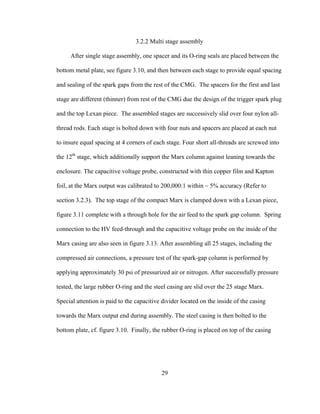 29
3.2.2 Multi stage assembly
After single stage assembly, one spacer and its O-ring seals are placed between the
bottom metal plate, see figure 3.10, and then between each stage to provide equal spacing
and sealing of the spark gaps from the rest of the CMG. The spacers for the first and last
stage are different (thinner) from rest of the CMG due the design of the trigger spark plug
and the top Lexan piece. The assembled stages are successively slid over four nylon all-
thread rods. Each stage is bolted down with four nuts and spacers are placed at each nut
to insure equal spacing at 4 corners of each stage. Four short all-threads are screwed into
the 12th
stage, which additionally support the Marx column against leaning towards the
enclosure. The capacitive voltage probe, constructed with thin copper film and Kapton
foil, at the Marx output was calibrated to 200,000:1 within ~ 5% accuracy (Refer to
section 3.2.3). The top stage of the compact Marx is clamped down with a Lexan piece,
figure 3.11 complete with a through hole for the air feed to the spark gap column. Spring
connection to the HV feed-through and the capacitive voltage probe on the inside of the
Marx casing are also seen in figure 3.13. After assembling all 25 stages, including the
compressed air connections, a pressure test of the spark-gap column is performed by
applying approximately 30 psi of pressurized air or nitrogen. After successfully pressure
tested, the large rubber O-ring and the steel casing are slid over the 25 stage Marx.
Special attention is paid to the capacitive divider located on the inside of the casing
towards the Marx output end during assembly. The steel casing is then bolted to the
bottom plate, cf. figure 3.10. Finally, the rubber O-ring is placed on top of the casing
 