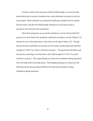 41
In order to achieve the main goal to find the field strengths at or near the triple
points and not have excessive simulation time, mesh refinement was placed at only the
areas needed. Mesh refinement was enhanced at triple point multiple times to produce
the best results, and allow the field strength calculations to converge (at least to
geometries sizes relevant to the experiment).
After all the parameters are set and the simulation is solved with less theb 0.05
percent error, the E-field of the simulation is plotted for all objects, see left of figure 3.22.
Zoomed-in view at the triple points is then shown on the right of figure 3.22. The gap
between the brass and Delrin was measure at 0.125 inches, and the triple point had field
strength of 3.36E6 V/m, which is referred to as point 1. The gap between the Delrin and
the stainless steel flange was 0.06 inches, with a field strength of 4.11E7 V/m, and is
referred to as point 2. This original design was observed to breakdown during operations
due to the high fields at the triple points. Field shaping techniques are observed in the
following section showing reduced fields at the triple points and thus avoiding
breakdowns during operations.
 