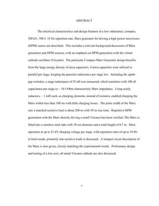 v
ABSTRACT
The electrical characteristics and design features of a low inductance, compact,
500 kV, 500 J, 10 Hz repetition rate, Marx generator for driving a high power microwave
(HPM) source are described. This includes a relevant background discussion of Marx
generators and HPM sources, with an emphasis on HPM generation with the virtual
cathode oscillator (Vircator). The particular Compact Marx Generator design benefits
from the large energy density of mica capacitors, 4 mica capacitors were utilized in
parallel per stage, keeping the parasitic inductance per stage low. Including the spark-
gap switches, a stage inductance of 55 nH was measured, which translates with 100 nF
capacitance per stage to ~ 18.5 Ohm characteristic Marx impedance. Using solely
inductors, ~ 1 mH each, as charging elements, instead of resistors, enabled charging the
Marx within less than 100 ms with little charging losses. The pulse width of the Marx
into a matched resistive load is about 200 ns with 50 ns rise-time. Repetitive HPM
generation with the Marx directly driving a small Vircator has been verified. The Marx is
fitted into a stainless steel tube with 30 cm diameter and a total length of 0.7 m. Marx
operation at up to 21 kV charging voltage per stage, with repetition rates of up to 10 Hz
in burst mode, primarily into resistive loads is discussed. A lumped circuit description of
the Marx is also given, closely matching the experimental results. Preliminary design
and testing of a low cost, all metal Vircator cathode are also discussed.
 