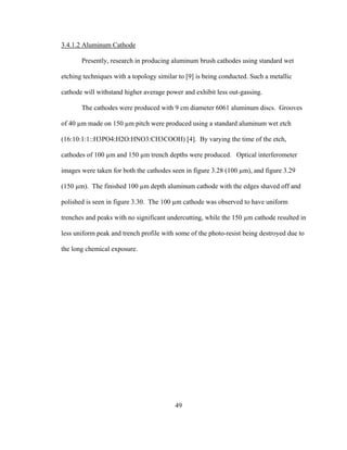 49
3.4.1.2 Aluminum Cathode
Presently, research in producing aluminum brush cathodes using standard wet
etching techniques with a topology similar to [9] is being conducted. Such a metallic
cathode will withstand higher average power and exhibit less out-gassing.
The cathodes were produced with 9 cm diameter 6061 aluminum discs. Grooves
of 40 µm made on 150 µm pitch were produced using a standard aluminum wet etch
(16:10:1:1::H3PO4:H2O:HNO3:CH3COOH) [4]. By varying the time of the etch,
cathodes of 100 µm and 150 µm trench depths were produced. Optical interferometer
images were taken for both the cathodes seen in figure 3.28 (100 µm), and figure 3.29
(150 µm). The finished 100 µm depth aluminum cathode with the edges shaved off and
polished is seen in figure 3.30. The 100 µm cathode was observed to have uniform
trenches and peaks with no significant undercutting, while the 150 µm cathode resulted in
less uniform peak and trench profile with some of the photo-resist being destroyed due to
the long chemical exposure.
 