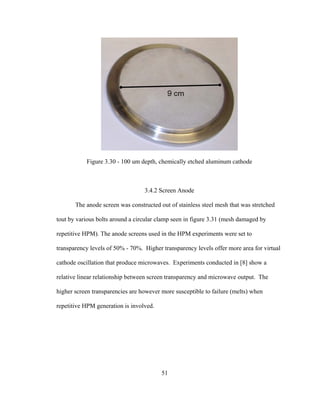 51
Figure 3.30 - 100 um depth, chemically etched aluminum cathode
3.4.2 Screen Anode
The anode screen was constructed out of stainless steel mesh that was stretched
tout by various bolts around a circular clamp seen in figure 3.31 (mesh damaged by
repetitive HPM). The anode screens used in the HPM experiments were set to
transparency levels of 50% - 70%. Higher transparency levels offer more area for virtual
cathode oscillation that produce microwaves. Experiments conducted in [8] show a
relative linear relationship between screen transparency and microwave output. The
higher screen transparencies are however more susceptible to failure (melts) when
repetitive HPM generation is involved.
 