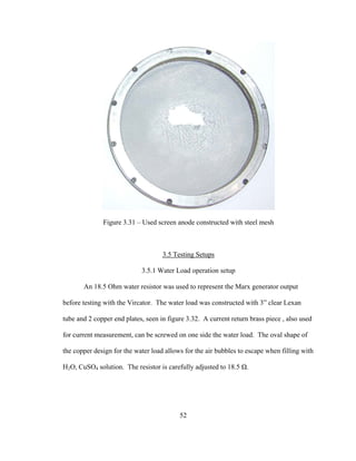 52
Figure 3.31 – Used screen anode constructed with steel mesh
3.5 Testing Setups
3.5.1 Water Load operation setup
An 18.5 Ohm water resistor was used to represent the Marx generator output
before testing with the Vircator. The water load was constructed with 3” clear Lexan
tube and 2 copper end plates, seen in figure 3.32. A current return brass piece , also used
for current measurement, can be screwed on one side the water load. The oval shape of
the copper design for the water load allows for the air bubbles to escape when filling with
H2O, CuSO4 solution. The resistor is carefully adjusted to 18.5 Ω.
 
