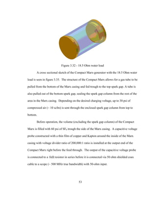 53
Figure 3.32 - 18.5 Ohm water load
A cross sectional sketch of the Compact Marx-generator with the 18.5 Ohm water
load is seen in figure 3.33. The structure of the Compact Marx allows for a gas tube to be
pulled from the bottom of the Marx casing and fed trough to the top spark gap. A tube is
also pulled out of the bottom spark gap, sealing the spark gap column from the rest of the
area in the Marx casing. Depending on the desired charging voltage, up to 30 psi of
compressed air (~ 10 scfm) is sent through the enclosed spark gap column from top to
bottom.
Before operation, the volume (excluding the spark gap column) of the Compact
Marx is filled with 60 psi of SF6 trough the side of the Marx casing. A capacitive voltage
probe constructed with a thin film of copper and Kapton around the inside of the Marx
casing with voltage divider ratio of 200,000:1 ratio is installed at the output end of the
Compact Marx right before the feed through. The output of the capacitive voltage probe
is connected to a 1kΩ resistor in series before it is connected via 50 ohm shielded coax
cable to a scope (~ 500 MHz true bandwidth) with 50-ohm input.
 