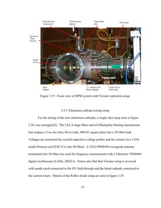 57
Figure 3.37 - Front view of HPM system with Vircator operation setup.
3.5.3 Aluminum cathode testing setup
For the testing of the new aluminum cathodes, a single shot setup seen in figure
3.38, was arranged [8]. The 5 kJ, 8 stage Marx and oil filled pulse forming transmission
line outputs a 5 ns rise time, 60 ns wide, 400 kV square pulse into a 30 Ohm load.
Voltages are monitored by coaxial capacitive voltage probes and the current via a 110A
model Pearson coil (0.05 V/A into 50 Ohm). A 2222-NWR430 waveguide antenna
terminated into 50 Ohm was used for frequency measurement with a Tektronix TDS6604
digital oscilloscope (6 GHz, 20GS/s). Notice also that that Vircator setup is reversed
with anode mesh connected to the HV feed-through and the brush cathode connected to
the current return. Details of the Reflex triode setup are seen in figure 3.39.
 