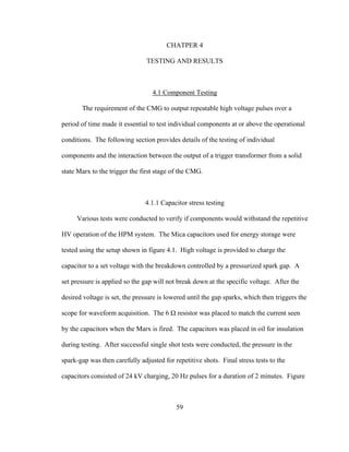 59
CHATPER 4
TESTING AND RESULTS
4.1 Component Testing
The requirement of the CMG to output repeatable high voltage pulses over a
period of time made it essential to test individual components at or above the operational
conditions. The following section provides details of the testing of individual
components and the interaction between the output of a trigger transformer from a solid
state Marx to the trigger the first stage of the CMG.
4.1.1 Capacitor stress testing
Various tests were conducted to verify if components would withstand the repetitive
HV operation of the HPM system. The Mica capacitors used for energy storage were
tested using the setup shown in figure 4.1. High voltage is provided to charge the
capacitor to a set voltage with the breakdown controlled by a pressurized spark gap. A
set pressure is applied so the gap will not break down at the specific voltage. After the
desired voltage is set, the pressure is lowered until the gap sparks, which then triggers the
scope for waveform acquisition. The 6 Ω resistor was placed to match the current seen
by the capacitors when the Marx is fired. The capacitors was placed in oil for insulation
during testing. After successful single shot tests were conducted, the pressure in the
spark-gap was then carefully adjusted for repetitive shots. Final stress tests to the
capacitors consisted of 24 kV charging, 20 Hz pulses for a duration of 2 minutes. Figure
 