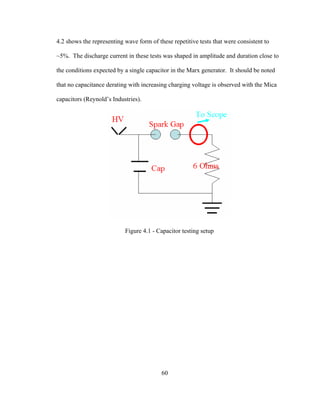 60
4.2 shows the representing wave form of these repetitive tests that were consistent to
~5%. The discharge current in these tests was shaped in amplitude and duration close to
the conditions expected by a single capacitor in the Marx generator. It should be noted
that no capacitance derating with increasing charging voltage is observed with the Mica
capacitors (Reynold’s Industries).
Figure 4.1 - Capacitor testing setup
 