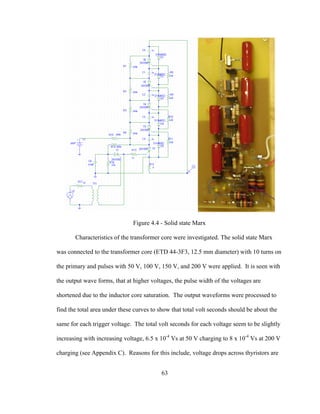 63
Figure 4.4 - Solid state Marx
Characteristics of the transformer core were investigated. The solid state Marx
was connected to the transformer core (ETD 44-3F3, 12.5 mm diameter) with 10 turns on
the primary and pulses with 50 V, 100 V, 150 V, and 200 V were applied. It is seen with
the output wave forms, that at higher voltages, the pulse width of the voltages are
shortened due to the inductor core saturation. The output waveforms were processed to
find the total area under these curves to show that total volt seconds should be about the
same for each trigger voltage. The total volt seconds for each voltage seem to be slightly
increasing with increasing voltage, 6.5 x 10-4
Vs at 50 V charging to 8 x 10-4
Vs at 200 V
charging (see Appendix C). Reasons for this include, voltage drops across thyristors are
 