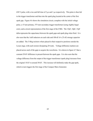 65
650 V pulse, with a rise and fall time of 2 µs and 1 µs respectively. This pulse is then fed
to the trigger transformer and then into the spark plug located at the center of the first
spark gap. Figure 4.6 shows the simulation circuit, complete with the initial voltage
pulse, a 15 turn primary, 575 turn secondary trigger transformer (using slightly larger
core), and a circuit representation of the first stage of the CMG. The 15pF, 10pF, 15pF
delta represents the capacitance between the spark gaps and spark plug when fired. It is
also seen that the 1mH inductors on each side and 100 nF (4 x 25 nF) storage capacitor
are added. The 5-Meg resistors where placed in their respective positions outside the
Lexan stage, with each resistor dissipating 20 watts. Voltage-difference markers are
placed across each of the gaps to acquire the waveforms. It is shown in figure 4.7 that a
constant 20 kV difference is present between the spark gaps. It is also seen that the
voltage difference from the output of the trigger transformer (spark plug) increases from
the original 10 kV to around 30 kV. This increase will definitely make the gap spark,
which in turn triggers the first stage of the Compact Marx-Generator.
 