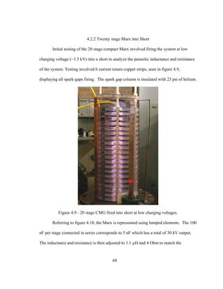 68
4.2.2 Twenty stage Marx into Short
Initial testing of the 20 stage compact Marx involved firing the system at low
charging voltage (~1.5 kV) into a short to analyze the parasitic inductance and resistance
of the system. Testing involved 6 current return copper strips, seen in figure 4.9,
displaying all spark-gaps firing. The spark gap column is insulated with 23 psi of helium.
Figure 4.9 - 20 stage CMG fired into short at low charging voltages.
Referring to figure 4.10, the Marx is represented using lumped elements. The 100
nF per stage connected in series corresponds to 5 nF which has a total of 30 kV output.
The inductance and resistance is then adjusted to 1.1 µH and 4 Ohm to match the
 
