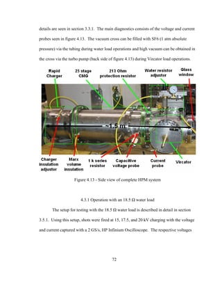72
details are seen in section 3.3.1. The main diagnostics consists of the voltage and current
probes seen in figure 4.13. The vacuum cross can be filled with SF6 (1 atm absolute
pressure) via the tubing during water load operations and high vacuum can be obtained in
the cross via the turbo pump (back side of figure 4.13) during Vircator load operations.
Figure 4.13 - Side view of complete HPM system
4.3.1 Operation with an 18.5 Ω water load
The setup for testing with the 18.5 Ω water load is described in detail in section
3.5.1. Using this setup, shots were fired at 15, 17.5, and 20 kV charging with the voltage
and current captured with a 2 GS/s, HP Infinium Oscilloscope. The respective voltages
 