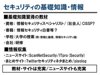 セキュリティの基礎知識・情報
■基礎知識習得の教材
‣資格： 情報セキュリティスペシャリスト/(社会人)CISSP?
‣書籍： 情報セキュリティ白書等？
‣学校：大学の授業(例：情報と倫理、情報セキュリティ論)
教材・サイトは充実/ニュースサイトも充実
‣会社：研修
■情報収集
‣ニュースサイト：ScanNetSecurity/ITpro(Security)
‣まとめサイト：Twitterセキュリティネタまとめ/piyolog
 