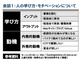 余談１：人の学び方・モチベーションについて
参考資料
http://learningpatterns.sfc.keio.ac.jp/ラーニングパターン
上達の法則 –効率のよい努力を科学する-【書籍】
学び方
インプット
‣書籍を読む
‣勉強会に参加
アウトプット
‣勉強会で発表/書籍執筆
‣Webサイト/ブログ/Github
動機
内発的動機
‣脆弱性の仕組みが気になる
‣バイナリ眺めてるのが楽しい
外発的動機
‣CTFで優勝したい
‣賞金が欲しい
 
