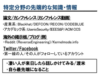 特定分野の先端的な知識・情報
論文/カンファレンス(カンファレンス動画)
‣産業系：Blackhat/DEFCON/RECON/CODEBLUE
‣Reddit (ReverseEngineering)/Kernelmode.info
‣凄い人が来日したら話しかけてみる/渡米
‣自ら最先端になること
‣アカデミック系：UsenixSecurity/IEEES&P/ACM CCS
海外の掲示板/ブログ(例)
Twitter/Facebook
‣第一線の人/その人がフォローしているアカウント
 