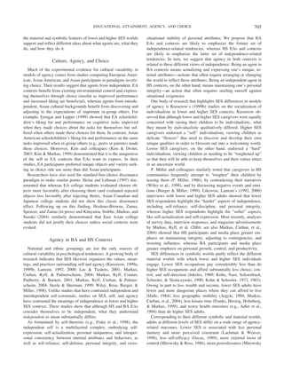 the material and symbolic features of lower and higher SES worlds
support and reflect different ideas about what agents are, what they
do, and how they do it.
Culture, Agency, and Choice
Much of the experimental evidence for cultural variability in
models of agency comes from studies comparing European Amer-
ican, Asian American, and Asian participants in paradigms involv-
ing choice. Their results suggest that agents from independent, EA
contexts benefit from exerting environmental control and express-
ing themselves through choice (insofar as improved performance
and increased liking are beneficial), whereas agents from interde-
pendent, Asian cultural backgrounds benefit from discovering and
adjusting to the expectations of important in-group others. For
example, Iyengar and Lepper (1999) showed that EA schoolchil-
dren’s liking for and performance on cognitive tasks improved
when they made choices about the tasks for themselves but suf-
fered when others made these choices for them. In contrast, Asian
American schoolchildren’s liking for and performance on the same
tasks improved when in-group others (e.g., peers or parents) made
these choices. Moreover, Kim and colleagues (Kim & Drolet,
2003; Kim & Markus, 1999) demonstrated that it is the uniqueness
of the self in EA contexts that EAs want to express. In their
studies, EA participants preferred unique objects and variety seek-
ing in choice rule use more than did Asian participants.
Researchers have also used the standard free-choice dissonance
paradigm to make similar points. Heine and Lehman (1997) doc-
umented that whereas EA college students evaluated chosen ob-
jects more favorably after choosing them (and evaluated rejected
objects less favorably after rejecting them), Asian Canadian and
Japanese college students did not show this classic dissonance
effect. Following up on this finding, Hoshino-Browne, Zanna,
Spencer, and Zanna (in press) and Kitayama, Snibbe, Markus, and
Suzuki (2004) similarly demonstrated that East Asian college
students did not justify their choices unless social contexts were
evoked.
Agency in BA and HS Contexts
National and ethnic groupings are not the only sources of
cultural variability in psychological tendencies. A growing body of
research indicates that SES likewise organizes the values, mean-
ings, and practices surrounding self and agency (Kusserow, 1999a,
1999b; Lamont, 1992, 2000; Lee & Tiedens, 2001; Markus,
Curhan, Ryff, & Palmerscheim, 2004; Markus, Ryff, Conner,
Pudberry, & Barnett, 2001; Markus, Ryff, Curhan, & Palmer-
scheim, 2004; Steele & Sherman, 1999; Wiley, Rose, Burger, &
Miller, 1998). Unlike studies that have contrasted independent and
interdependent self-construals, studies on SES, self, and agency
have contrasted the meanings of independence in lower and higher
SES contexts. These studies show that although HS and BA EAs
consider themselves to be independent, what they understand
independent to mean substantially differs.
As formulated by self-theorists (e.g., Fiske et al., 1998), the
independent self is a multifaceted complex, embodying self-
expression, self-actualization, personal uniqueness, and intraper-
sonal consistency between internal attributes and behaviors, as
well as self-reliance, self-defense, personal integrity, and cross-
situational stability of personal attributes. We propose that BA
EAs and contexts are likely to emphasize the former set of
independence-related tendencies, whereas HS EAs and contexts
are likely to emphasize the latter set of independence-related
tendencies. In turn, we suggest that agency in both contexts is
related to these different views of independence: Being an agent in
BA contexts means actualizing and expressing one’s unique, in-
ternal attributes—actions that often require arranging or changing
the world to reflect those attributes. Being an independent agent in
HS contexts, on the other hand, means maintaining one’s personal
integrity—an action that often requires steeling oneself against
situational exigencies.
One body of research that highlights SES differences in models
of agency is Kusserow’s (1999b) studies on the socialization of
individualism in lower and higher SES contexts. Kusserow ob-
served that although lower and higher SES caregivers were equally
concerned with raising their children to be individualistic, what
they meant by individualistic qualitatively differed. Higher SES
caregivers endorsed a “soft” individualism, viewing children as
delicate “flowers” that need to discover and develop their own
unique qualities in order to blossom out into a welcoming world.
Lower SES caregivers, on the other hand, endorsed a “hard”
individualism, viewing children as needing to be “toughened up”
so that they will be able to keep themselves and their values intact
in an uncertain world.
P. Miller and colleagues similarly noted that caregivers in HS
communities frequently attempt to “toughen” their children by
teasing them (P. Miller, 1986), by contradicting their narratives
(Wiley et al., 1998), and by discussing negative events and emo-
tions (Burger & Miller, 1999). Likewise, Lamont’s (1992, 2000)
interviews with lower and higher SES adults showed that lower
SES respondents highlight the “harder” aspects of independence,
including self-reliance, self-discipline, and personal integrity,
whereas higher SES respondents highlight the “softer” aspects,
like self-actualization and self-expression. Most recently, analyses
of survey data, interview responses, and magazine advertisements
by Markus, Ryff, et al. (2004; see also Markus, Curhan, et al.,
2004) showed that HS participants and media place greater em-
phasis on maintaining integrity, adjusting to contingencies, and
resisting influence, whereas BA participants and media place
greater emphasis on personal growth, control, and productivity.
SES differences in symbolic worlds partly reflect the different
material worlds with which lower and higher SES individuals
engage. Lower SES occupations pay considerably less than do
higher SES occupations and afford substantially less choice, con-
trol, and self-direction (Inkeles, 1969; Kohn, Naoi, Schoenbach,
Schooler, & Slomczynski, 1990; Kohn & Schooler, 1973, 1983).
Owing in part to less wealth and income, lower SES adults have
fewer and more dangerous places where they can afford to live
(Halle, 1984), less geographic mobility (Argyle, 1994; Markus,
Curhan, et al., 2004), less leisure time (Franks, Herzog, Holmberg,
& Markus, 1999), and worse health outcomes (e.g., Adler et al.,
1994) than do higher SES adults.
Corresponding to their different symbolic and material worlds,
adults at different levels of SES differ on a wide range of agency-
related outcomes. Lower SES is associated with less personal
mastery and more perceived constraint (Lachman & Weaver,
1998), less self-efficacy (Gecas, 1989), more external locus of
control (Mirowsky & Ross, 1986), more powerlessness (Mirowsky
705EDUCATIONAL ATTAINMENT, AGENCY, AND CHOICE
 