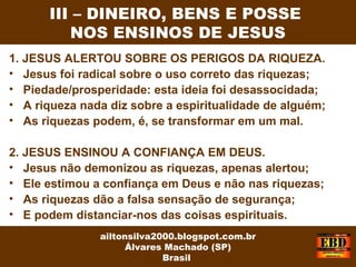 1. JESUS ALERTOU SOBRE OS PERIGOS DA RIQUEZA.
• Jesus foi radical sobre o uso correto das riquezas;
• Piedade/prosperidade: esta ideia foi desassocidada;
• A riqueza nada diz sobre a espiritualidade de alguém;
• As riquezas podem, é, se transformar em um mal.
2. JESUS ENSINOU A CONFIANÇA EM DEUS.
• Jesus não demonizou as riquezas, apenas alertou;
• Ele estimou a confiança em Deus e não nas riquezas;
• As riquezas dão a falsa sensação de segurança;
• E podem distanciar-nos das coisas espirituais.
III – DINEIRO, BENS E POSSE
NOS ENSINOS DE JESUS
ailtonsilva2000.blogspot.com.br
Álvares Machado (SP)
Brasil
 