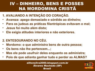 1. AVALIANDO A INTENÇÃO DO CORAÇÃO.
• Avareza: apego demasiado e sórdido ao dinheiro;
• Para os judeus as práticas filantrópicas evitavam o mal;
• Jesus foi muito além disto;
• Ele exigia atitudes interiores e não exteriores.
2. ENTESOURANDO NO CÉU.
• Mordomo: o que administra bens de outra pessoa;
• Os bens não lhe pertencem...;
• Mas ele pode usufruir deles enquanto os administra;
• Pois de que adianta ganhar tudo e perder as ALMAS?
IV – DINHEIRO, BENS E POSSES
NA MORDOMINA CRISTÃ
ailtonsilva2000.blogspot.com.br
Álvares Machado (SP)
Brasil
 