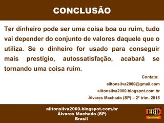 Ter dinheiro pode ser uma coisa boa ou ruim, tudo
vai depender do conjunto de valores daquele que o
utiliza. Se o dinheiro for usado para conseguir
mais prestígio, autossatisfação, acabará se
tornando uma coisa ruim.
CONCLUSÃO
ailtonsilva2000.blogspot.com.br
Álvares Machado (SP)
Brasil
Contato:
ailtonsilva2000@gmail.com
ailtonsilva2000.blogspot.com.br
Álvares Machado (SP) – 2º trim. 2015
 