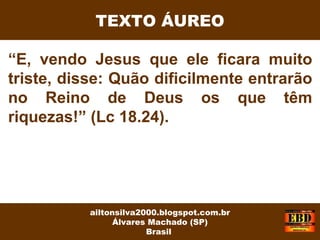 “E, vendo Jesus que ele ficara muito
triste, disse: Quão dificilmente entrarão
no Reino de Deus os que têm
riquezas!” (Lc 18.24).
ailtonsilva2000.blogspot.com.br
Álvares Machado (SP)
Brasil
TEXTO ÁUREO
 