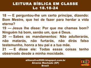 18 — E perguntou-lhe um certo príncipe, dizendo:
Bom Mestre, que hei de fazer para herdar a vida
eterna?
19 — Jesus lhe disse: Por que me chamas bom?
Ninguém há bom, senão um, que é Deus.
20 — Sabes os mandamentos: Não adulterarás,
não matarás, não furtarás, não dirás falso
testemunho, honra a teu pai e a tua mãe.
21 — E disse ele: Todas essas coisas tenho
observado desde a minha mocidade.
LEITURA BÍBLICA EM CLASSE
Lc 18.18-24
ailtonsilva2000.blogspot.com.br
Álvares Machado (SP)
Brasil
 