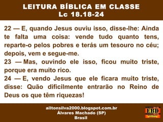 22 — E, quando Jesus ouviu isso, disse-lhe: Ainda
te falta uma coisa: vende tudo quanto tens,
reparte-o pelos pobres e terás um tesouro no céu;
depois, vem e segue-me.
23 — Mas, ouvindo ele isso, ficou muito triste,
porque era muito rico.
24 — E, vendo Jesus que ele ficara muito triste,
disse: Quão dificilmente entrarão no Reino de
Deus os que têm riquezas!
LEITURA BÍBLICA EM CLASSE
Lc 18.18-24
ailtonsilva2000.blogspot.com.br
Álvares Machado (SP)
Brasil
 