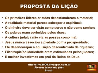 PROPOSTA DA LIÇÃO
ailtonsilva2000.blogspot.com.br
Álvares Machado (SP)
Brasil
• Os primeiros lideres cristãos desestimularam o material;
• A realidade material parece sobrepor a espiritual;
• O dinheiro deve ser visto como servo e não como senhor;
• Os pobres eram oprimidos pelos ricos;
• A cultura judaica não via as posses como mal;
• Jesus nunca associou a piedade com a prosperidade;
• Ele desencorajou a aquisição descontrolada de riquezas;
• Filantropia/solidariedade eram estimuladas pelos judeus;
• É melhor investirmos em prol do Reino de Deus.
 