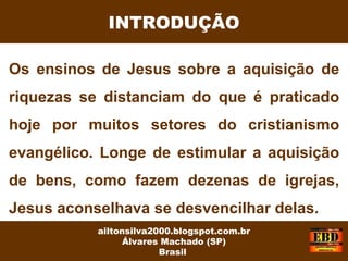 Os ensinos de Jesus sobre a aquisição de
riquezas se distanciam do que é praticado
hoje por muitos setores do cristianismo
evangélico. Longe de estimular a aquisição
de bens, como fazem dezenas de igrejas,
Jesus aconselhava se desvencilhar delas.
INTRODUÇÃO
ailtonsilva2000.blogspot.com.br
Álvares Machado (SP)
Brasil
 