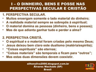 1. PERSPECTIVA SECULAR.
• Muitos enxergam somente o lado material do dinheiro;
• A realidade material sempre se sobrepôs à espiritual;
• O material domina as pessoas (dinheiro, bens e posses);
• Mas de que adianta ganhar tudo e perder a alma?
2. PERSPECTIVA CRISTÃ.
• O espiritual e o material foram criadas pelo mesmo Deus;
• Jesus deixou bem claro este dualismo (matéria/espírito);
• “Coisas espirituais” são eternas;
• “Coisas materiais” são temporais e ficam para “outros”;
• Mas estas duas dimensões devem coexistir.
I – O DINHEIRO, BENS E POSSE NAS
PERSPECTIVAS SECULAR E CRISTÃO
ailtonsilva2000.blogspot.com.br
Álvares Machado (SP)
Brasil
 