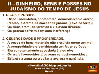 1. RICOS E POBRES.
• Ricos: sacerdotes, aristocratas, comerciantes e outros;
• Pobres: extremo da sociedade judaica (povo da terra);
• Os ricos eram indiferentes e violavam direitos;
• Os pobres sofriam com esta indiferença.
2. GENEROSIDADE E PROSPERIDADE.
• A posse de bens materiais não era vista como um mal;
• A prosperidade era considerada um favor de Deus;
• Era constantemente associada à piedade;
• Os mais favorecidos ajudavam os desfavorecidos;
• Esta era a arma para evitar a avareza e ganância.
II – DINHEIRO, BENS E POSSES NO
JUDAÍSMO DO TEMPO DE JESUS
ailtonsilva2000.blogspot.com.br
Álvares Machado (SP)
Brasil
 