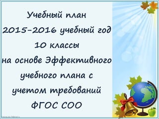 FokinaLida.75@mail.ru
Учебный план
2015-2016 учебный год
10 классы
на основе Эффективного
учебного плана с
учетом требований
ФГОС СОО
 