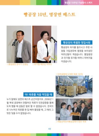 빵공장 10주년 기념행사 스케치
빵공장 10년, 명장면 베스트
03
빵공장의 취지를 들으시고 주변 사
람들 가입권유에 열정을 보이셨던
어르신들이 계셨습니다. 통일광장
과 민가협 유가협 어머니 아버지들
이셨습니다.
빵공장의 특별한 영업사원
누가 말해도 당연히 베스트 순간이었지요. 2006년 1
월 북녘 공장에서 만들어진 옥류가 인천공항을 통해
도착 했을 때 감동은 말로 할 수 없었습니다. 전국으
로 나누어진 옥류를 한 입 베어 물었을 때, 그 때의 그
맛은 잊을 수가 없었습니다.
아! 옥류를 처음 먹었을 때
△통일광장 권낙기 선생님 △유가협 배은심 어머니
△대동강어린이빵공장에서 받은 옥류
▽인천공항에 도착한 옥류 1만개
 