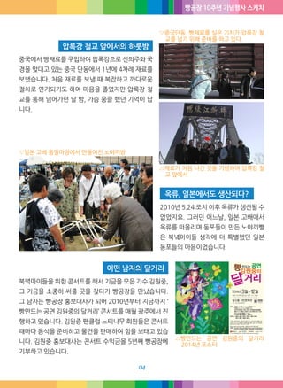 빵공장 10주년 기념행사 스케치
04
2010년 5.24 조치 이후 옥류가 생산될 수
없었지요. 그러던 어느날, 일본 고배에서
옥류를 떠올리며 동포들이 만든 노야끼빵
은 북녘아이들 생각에 더 특별했던 일본
동포들의 마음이었습니다.
북녘아이들을 위한 콘서트를 해서 기금을 모은 가수 김원중,
그 기금을 소중히 써줄 곳을 찾다가 빵공장을 만났습니다.
그 남자는 빵공장 홍보대사가 되어 2010년부터 지금까지 ‘
빵만드는 공연 김원중의 달거리’ 콘서트를 매월 광주에서 진
행하고 있습니다. 김원중 팬클럽 느티나무 회원들은 콘서트
때마다 음식을 준비하고 물건을 판매하여 힘을 보태고 있습
니다. 김원중 홍보대사는 콘서트 수익금을 5년째 빵공장에
기부하고 있습니다.
옥류, 일본에서도 생산되다?
어떤 남자의 달거리
중국에서 빵재료를 구입하여 압록강으로 신의주와 국
경을 맞대고 있는 중국 단동에서 1년에 4차례 재료를
보냈습니다. 처음 재료를 보낼 때 복잡하고 까다로운
절차로 연기되기도 하여 마음을 졸였지만 압록강 철
교를 통해 넘어가던 날 밤, 가슴 뭉클 했던 기억이 납
니다.
압록강 철교 앞에서의 하룻밤
△재료가 처음 나간 것을 기념하여 압록강 철
교 앞에서
△빵만드는 공연 김원중의 달거리
2014년 포스터
▽중국단동, 빵재료를 실은 기차가 압록강 철
교를 넘기 위해 준비를 하고 있다.
▽일본 고베 통일마당에서 만들어진 노야끼방
 