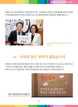 빵공장 10주년 기념행사 스케치
06
특별히 2014년 빵공장에서 ‘60만번의 트라이’ ‘그라운드의 이방인’ 전국상영회를 하면서 모금했
던 후원금을 일본의 우리학교와 함께 하는 단체 몽당연필(대표 권해효)에 전달했습니다.
◁모금한 후원금을 몽당연필(대표 권해효)
에 전달
2부 우리의 꿈은 변하지 않았습니다
바둑에서 한 판이 끝나면 판국을 평가하기 위해서 한 수 한 수 처음부터 다시 둬 보는 것을 복기라
고 합니다. 복기를 하듯이, 틀린 문제를 다시 풀어 보듯이 역사를 되돌려 보았습니다.
만약 5.24 조치가 없었다면 10년이 된 빵공장은 어떤 모습일까? 상상해 보았습니다.
영상 <틀린문제 다시풀기>
https://youtu.be/RoAbcBmL_50
 