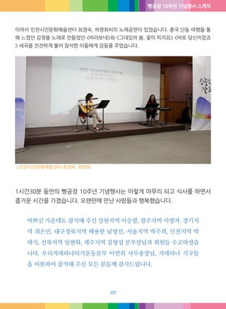 빵공장 10주년 기념행사 스케치
07
이어서 인천시민문화예술센터 최경숙, 허명희씨의 노래공연이 있었습니다. 중국 단동 여행을 통
해 느꼈던 감정을 노래로 만들었던 <바라보네>와 <그대있어 봄, 꽃이 피지요> <바로 당신이었죠>
세곡을 잔잔하게 불러 참석한 이들에게 감동을 주었습니다.
1시간30분 동안의 빵공장 10주년 기념행사는 이렇게 마무리 되고 식사를 하면서
즐거운 시간을 가졌습니다. 오랜만에 만난 사람들과 행복했습니다.
바쁘신 가운데도 참석해 주신 강원지역 이승렬, 광주지역 이명자, 경기지
역 최은민, 대구경북지역 배용한 남명선, 서울지역 박주희, 인천지역 박
대식, 전북지역 임현화, 제주지역 김형섭 본부장님과 회원들 수고하셨습
니다. 우리겨레하나되기운동분부 이연희 사무총장님, 겨레하나 식구들
을 비롯하여 참석해 주신 모든 분들께 감사드립니다.
△인천시민문화예술센터 최경숙, 허명희
 