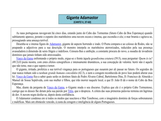 Gigante Adamastor
(CANTO V, 37-60)
As naus portuguesas navegavam há cinco dias, estando junto do Cabo das Tormentas (futuro Cabo da Boa Esperança) quando
subitamente aparece, perante o espanto dos marinheiros uma nuvem escura e imensa, que escondia o céu; o mar bramia e agitava-se,
pressagiando uma ameaça terrível.
Desenha-se a imensa figura do Adamastor, gigante de aspecto horrendo e irado. O Poeta compara-o ao colosso de Rodes, não se
poupando a adjectivos para a sua descrição. O monstro interpela os marinheiros aterrorizados, reduzidos pela sua presença
avassaladora à dimensão de seres frágeis e indefesos. Censura-lhes a ambição, a constante procura do novo, a ousadia de invadirem
domínios que jamais tinham sido atravessados.
Vasco da Gama enfrentando o próprio medo, ergue-se e frente àquela grandíssima estatura (59.5), ousa perguntar: Quem és tu?
(49.3).O poeta mostra, com estes efeitos cenográficos e intensamente dramáticos, a sua concepção de valentia: herói não é aquele
que não teme, mas o que supera o temor.
O gigante, irritado, profetiza a sua terrível vingança para os portugueses que ousarem por ali passar no futuro. Os segredos do
mar nunca tinham sido a nenhum grande humano concedidos (42.3), e nem a coragem reconhecida do povo luso poderá alterar essa
lei. Vasco da Gama fica a saber quais serão os destinos fatais de Pedro Álvares Cabral, Bartolomeu Dias, D. Francisco de Almeida e
Manuel de Sousa Sepúlveda, com sua mulher e filhos, que irão morrer naquele local, a que D. João II dá o nome de Cabo da Boa
Esperança.
Mas, diante da pergunta de Vasco da Gama, o Gigante muda o seu discurso. Explica que ele é o próprio Cabo Tormentoso,
castigo que os deuses lhe deram pela sua paixão por Tétis, que o despreza. A cólera das suas primeiras palavras termina em lágrimas
de dor. A nuvem negra desfaz-se, depois desta confidência.
O Adamastor condensa em si todos os medos que suscitava o Mar Tenebroso, com o imaginário domínio de forças sobrenaturais
e maléficas. Mais um obstáculo vencido, à custa da coragem e inteligência de alguns Portugueses.
 