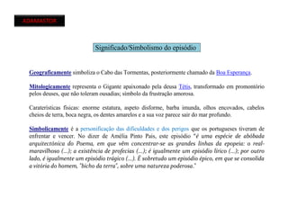 ADAMASTOR
Significado/Simbolismo do episódio
Geograficamente simboliza o Cabo das Tormentas, posteriormente chamado da Boa Esperança.
Mitologicamente representa o Gigante apaixonado pela deusa Tétis, transformado em promontório
pelos deuses, que não toleram ousadias; símbolo da frustração amorosa.
Caraterísticas físicas: enorme estatura, aspeto disforme, barba imunda, olhos encovados, cabelos
cheios de terra, boca negra, os dentes amarelos e a sua voz parece sair do mar profundo.
Simbolicamente é a personificação das dificuldades e dos perigos que os portugueses tiveram de
enfrentar e vencer. No dizer de Amélia Pinto Pais, este episódio "é uma espécie de abóbada
arquitectónica do Poema, em que vêm concentrar-se as grandes linhas da epopeia: o real-
maravilhoso (...); a existência de profecias (...); é igualmente um episódio lírico (...); por outro
lado, é igualmente um episódio trágico (...). É sobretudo um episódio épico, em que se consolida
a vitória do homem, "bicho da terra", sobre uma natureza poderosa."
 