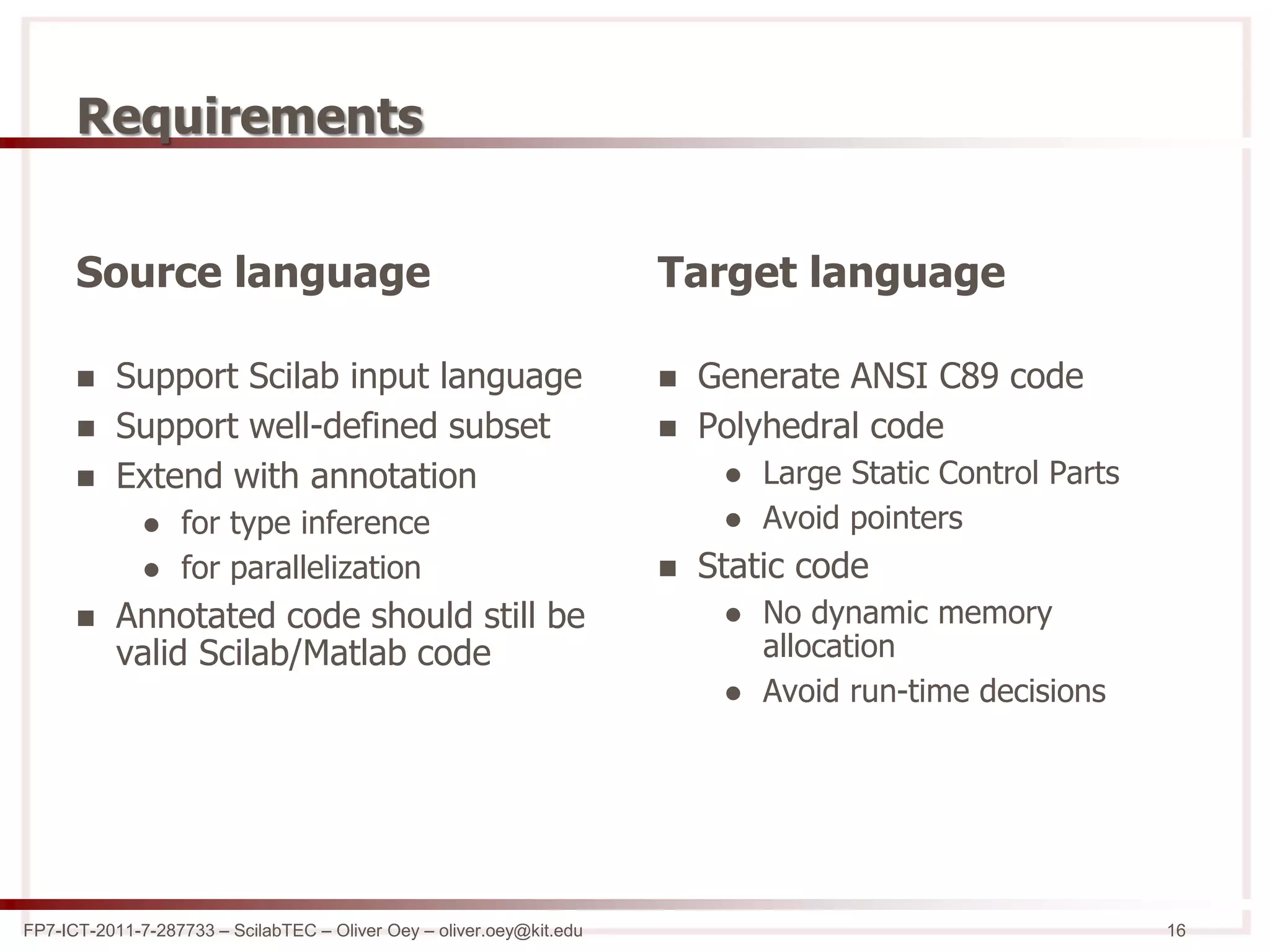 FP7-ICT-2011-7-287733 – ScilabTEC – Oliver Oey – oliver.oey@kit.edu 16
Requirements
Source language
 Support Scilab input language
 Support well-defined subset
 Extend with annotation
 for type inference
 for parallelization
 Annotated code should still be
valid Scilab/Matlab code
Target language
 Generate ANSI C89 code
 Polyhedral code
 Large Static Control Parts
 Avoid pointers
 Static code
 No dynamic memory
allocation
 Avoid run-time decisions
 