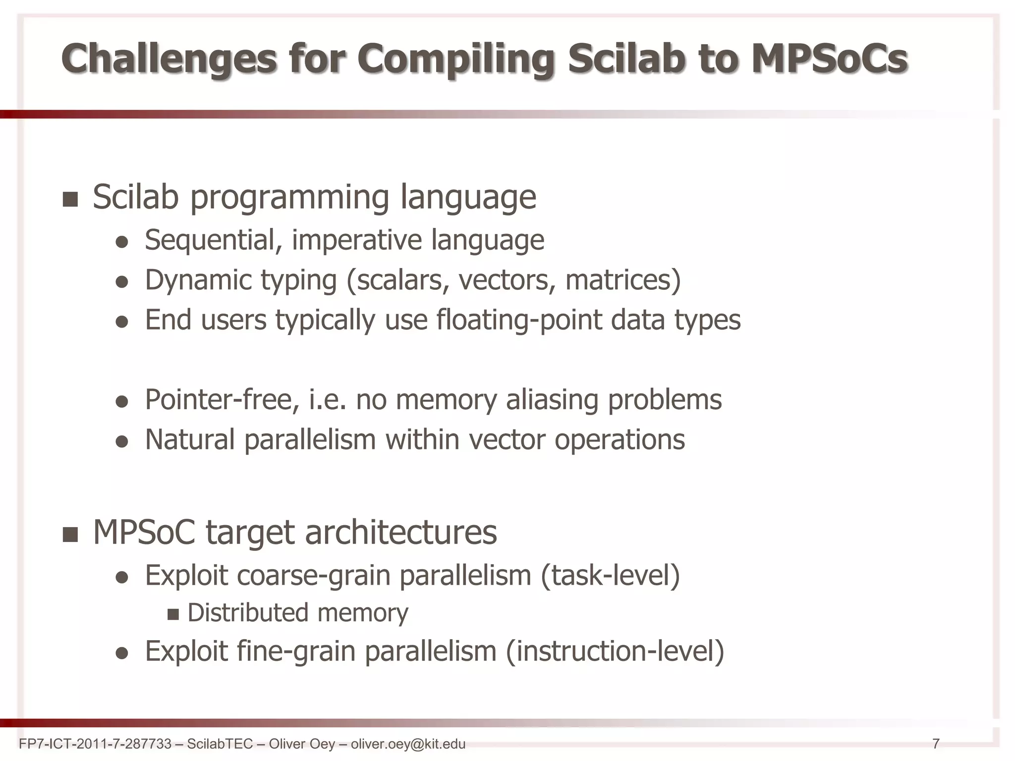 FP7-ICT-2011-7-287733 – ScilabTEC – Oliver Oey – oliver.oey@kit.edu 7
Challenges for Compiling Scilab to MPSoCs
 Scilab programming language
 Sequential, imperative language
 Dynamic typing (scalars, vectors, matrices)
 End users typically use floating-point data types
 Pointer-free, i.e. no memory aliasing problems
 Natural parallelism within vector operations
 MPSoC target architectures
 Exploit coarse-grain parallelism (task-level)
 Distributed memory
 Exploit fine-grain parallelism (instruction-level)
 