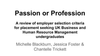 Passion or Profession
Michelle Blackburn, Jessica Foster &
Chantelle Trickett
A review of employer selection criteria
for placement seeking UK Business and
Human Resource Management
undergraduates
 
