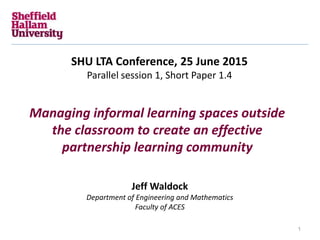 Managing informal learning spaces outside
the classroom to create an effective
partnership learning community
SHU LTA Conference, 25 June 2015
Parallel session 1, Short Paper 1.4
Jeff Waldock
Department of Engineering and Mathematics
Faculty of ACES
1
 