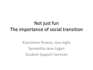 Not just fun
The importance of social transition
Krassimira Teneva, Jess Inglis
Samantha Jane Logan
Student Support Services
 