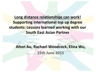 Long distance relationships can work!
Supporting international top up degree
students: Lessons learned working with our
South East Asian Partner
Alton Au, Rachael Woodcock, Elina Wu,
25th June 2015
 