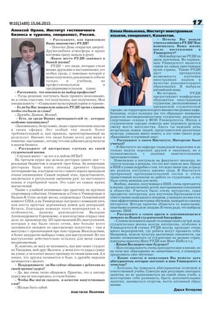 №10(1489) 15.06.2015 1717171717
Анастасия Лихачева
Алексей Орлов, Институт гостиничного
бизнеса и туризма, специалист, Россия.
Расскажите, как произошло
Ваше знакомство с РУДН?
Посетил День открытых дверей .
Дружелюбная атмосфера и яркие
костюмы сразу запали в душу.
Какое место РУДН занимает в
Вашей жизни?
РУДН – это люди, которые стали
моими друзьями и наставниками; это
особая среда, с помощью которой у
меня получилось реализовать себя не
только в учебном, но
профессиональном и
предпринимательском плане.
Расскажите, что повлияло на выбор профессии?
Тогда решение поступать было принято неосознанно,
но я очень счастлив, что получилось, как получилось. Моя
специальность – «Социально культурный сервис и туризм».
Если бы Вас попросили описать РУДН тремя словами,
чтобы это были за слова?
Дружба, Дажаж, Мсахаб.
Есть ли среди Ваших преподавателей те , которые
особенно запомнились?
Запомнились, безусловно, люди с практическим опытом
в своих сферах. Это особый тип людей, более
требовательный и, как правило, ориентированный на
результат. Именно эти люди ближе всего для меня к
понятию «наставник», потому что они добились результатов
в нашем бизнесе.
Расскажите об интересных случаях из своей
студенческой жизни.
Случаев много – за это я и люблю ИГБиТ.
На третьем курсе мы делали ресторан одного дня – с
реальным бюджетом и подачей трех блюд. За концепцию
ресторана была взята легенда древнего Ордена
гостеприимства, в котором гости с самого порога проходили
этапы посвящения. Самый первый этап, представляете,
заключался в ритуальном омовении рук: из настоящего
ковша и серебряной чаши. Это одно из самых ярких
впечатлений.
Также с улыбкой вспоминаю про практику на крупных
спортивных событиях: Олимпиаде в Сочи и Универсиаде в
Казани.В Сочи целый месяц сопровождал Олимпийский
комитет США, а на Универсиаде построил с командой пять
или шесть простых деревянных домов для декораций.
Кстати, благодаря команде этого мероприятия и, в
особенности, нашему руководителю Валерию
Александровичу Сороковому, я впоследствии открыл свое
дело по производству 3D приглашений.Из выступлений,
которых у нас было около сотни, мне больше всего
запомнился экзамен по ораторскому искусству там я
выступал с презентацией про секс туризм. Впоследствии,
я более аккуратно выбирал темы для выступлений. Но это
выступление действительно осталось для меня самым
неоднозначным.
И, конечно, не могу не вспомнить, как мне помог студент
из Танзании, мой друг Валенси: у меня кто то украл сумку
на улице, а он в итоге нашел пропажу по своим каналам. А я
понял, что друзья познаются в беде, а дружба народов
начинается с малого.
Поддерживаете ли Вы сейчас общение с ребятами из
своей группыкурса?
Да, мы очень тесно общаемся. Приятно, что к пятому
курсу мы не поссорились, а стали ближе.
Чтобы Вы могли сказать, в качестве напутственных
слов?
Желаю быть собой.
Елена Немыкина, Институт иностранных
языков, специалист, Казахстан.
Почему Вы пошли
учиться именно в РУДН? Как
изменилась Ваша жизнь
после поступления в
Университет?
МойвыборпалнаРУДНпо
двум причинам. Во первых,
наш Университет является
одним из самых престижных
вузов страны. Также РУДН
дает прекрасную
возможность изучения
иностранных языков в
качестве дополнительного
образования. Я выбрала
английский язык.
Во вторых, РУДН
предоставляет комфортные
общежития иностранным
студентам, расположенные в
прекрасном студенческом
городке, на территории которого множество разных кафе,
больница, отдел полиции (на что обращают внимание
родители несовершеннолетних студентов), различные
спортивные секции в ФОК Университета. Жизнь в
студенческом городке помогла мне пережить резкую
смену места жительства. Здесь ты каждый день
встречаешь новых людей, представителей различных
культур, узнаешь много нового, а это тоже своего рода
образование и огромный опыт.
Расскажите о своем Институте. Интересно было
учиться?
В Институте на кафедре социальной педагогики я не
только нашла хороших друзей и знакомых, но и
познакомилась с нашими замечательными
преподавателями.
Изначально я поступала на факультет экологии, но
спустя полгода я решила, что это все таки не мое. Придя
в ИИЯ и узнав подробно о том, что ждет меня там, я сразу
же решила поступать именно сюда. В Институте
прекрасный преподавательский состав и очень
приветливый коллектив по работе со студентами, а это
было очень важным для меня.
Вообще, знания, полученные в ИИЯ, очень пригодятся
в жизни, при воспитании детей, выстраивании отношений
в обществе. Учиться было очень интересно, сами
предметы интересны для изучения.Преподаватели
ответственно подходили к лекциям, у каждого из них есть
своя эффективная методика обучения, каждый по своему
интересен. Всегда приятно общаться со взрослыми,
опытнымивсвоемделелюдьми.Яоченьрада,чтовыбрала
именно ИИЯ.
Расскажите о самом ярком и запоминающемся
моменте из Вашей студенческой биографии.
Сложно вспомнить какой то конкретный случай, ведь
студенческая жизнь всегда интересна, особенно в
Университете.В стенах РУДН всегда проходит очень
много мероприятий, где ребята могут проявить себя.
Например, недели культур различных землячеств, где
можно познакомиться со студентами из разных стран,
конкурсы красоты Мисс РУДН или Мисс ИнЯз и т.д.
Каким Вы видите свое будущее?
Моя специальность очень пригодится мне в жизни, но
на этом мое образование не заканчивается, я планирую
продолжить свое обучение.
Какие советы и пожелания Вы можете дать
абитуриентам, которые поступят в наш Университет в
этомгоду?
Хотелось бы пожелать абитуриентам отличной и
ответственной учебы. Советую вам регулярно посещать
занятия, но не зацикливаться на одной лишь учебе, а
всесторонне себя развивать, брать дополнительные
занятия, заниматься спортом, вести активный образ
жизни.
Дарья Кочерова
 