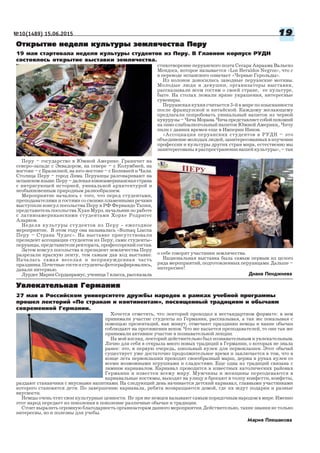 №10(1489) 15.06.2015 1919191919
27 мая в Российском университете дружбы народов в рамках учебной программы
прошел лекторий «По странам и континентам», посвященный традициям и обычаям
современной Германии.
Мария Плешакова
Увлекательная ГерманияУвлекательная ГерманияУвлекательная ГерманияУвлекательная ГерманияУвлекательная Германия
Хочется отметить, что лекторий проходил в нестандартном формате: в нем
принимали участие студенты из Германии, рассказывая, а так же показывая с
помощью презентаций, как живут, отмечают праздники немцы и какие обычаи
соблюдают на протяжении веков. Что же касается преподавателей, то они так же
принимали активное участие в познавательной лекции.
На мой взгляд, лекторий действительно был познавательным и увлекательным.
Лично для себя я открыла много новых традиций в Германии, о которых не знала
ранее: это, в первую очередь, школьный кулек для первоклашек. Этот обычай
существует уже достаточно продолжительное время и заключается в том, что в
конце лета первоклашки проходят своеобразный марш, держа в руках кулек со
всеми возможными игрушками и сладостями. Еще одна из традиций связана с
зимним карнавалом. Карнавал проводится в известных католических районах
Германии и известен всему миру. Мужчины и женщины переодеваются в
карнавальные костюмы, выходят на улицу и бросают в толпу конфетти, конфеты,
раздают стаканчики с вкусными напитками. На следующий день начинается детский карнавал, главными участниками
которого становятся дети. По завершению карнавала, ребята возвращаются домой, где их ждут подарки и разные
вкусности.
Немцы очень чтят свои культурные ценности. Не зря же немцев называют самым порядочным народом в мире. Именно
этот народ передает из поколения в поколение различные обычаи и традиции.
Стоит выразить огромную благодарность организаторам данного мероприятия. Действительно, такие знания не только
интересны, но и полезны для учебы.
Диана Пенджиева
19 мая стартовала неделя культуры студентов из Перу. В Главном корпусе РУДН
состоялось открытие выставки землячества.
Перу – государство в Южной Америке. Граничит на
северо западе с Эквадором, на севере – с Колумбией, на
востоке – с Бразилией, на юго востоке – с Боливией и Чили.
Столица Перу – город Лима. Перуанцы разговаривают на
испанскомязыке.Перу–далекаяюжноамериканскаястрана
с интригующей историей, уникальной архитектурой и
необыкновенным природным разнообразием.
Мероприятие началось с того, что перед студентами,
преподавателями и гостями со своими пламенными речами
выступили консул посольства Перу в РФ Фернандо Тапия,
представитель посольства Хуан Мурэ, начальник по работе
с латиноамериканскими студентами Хорхе Родригес
Аларкон.
Неделя культуры студентов из Перу ежегодное
мероприятие. В этом году она называлась «Sumaq Liacna
Перу – Страна Чудес». На выставке присутствовали
президент ассоциации студентов из Перу, сами студенты
перуанцы,представителиректората,профессорскийсостав.
Затем консул посольства и президент землячества Перу
разрезали красную ленту, тем самым дав ход выставке.
Началась самая веселая и непринужденная часть
праздника. Почетные гости и студенты фотографировались,
давали интервью.
ЛурдесМарияСерданрамус,ученица7класса,рассказала
Открытие недели культуры землячества ПеруОткрытие недели культуры землячества ПеруОткрытие недели культуры землячества ПеруОткрытие недели культуры землячества ПеруОткрытие недели культуры землячества Перу
стихотворение перуанского поэта Сесара Авраама Вальехо
Мендоса, которое называется «Los Heraldos Negros», что с
в переводе испанского означает «Черные Герольды».
Из колонок доносились заводные перуанские мотивы.
Молодые люди и девушки, организаторы выставки,
рассказывали всем гостям о своей стране, ее культуре,
быте. На столах лежали яркие украшения, интересные
сувениры.
Перуанская кухня считается 3 й в мире по изысканности
после французской и китайской. Каждому желающему
предлагали попробовать уникальный напиток из черной
кукурузы–ЧичаМорана.Чичапредставляетсобойпохожий
на пиво слабоалкогольный напиток Южной Америки,. Чичу
пили с давних времен еще в Империи Инков.
«Ассоциация перуанских студентов в РУДН – это
объединение молодых людей, заинтересованных в изучении
профессии и культуры других стран мира, естественно мы
заинтересованы в распространении нашей культуры», – так
о себе говорят участники землячества.
Национальная выставка была самым первым из целого
ряда мероприятий, подготовленных перуанцами. Дальше –
интереснее!
 