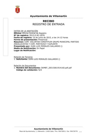 1.
1.
RECIBO
REGISTRO DE ENTRADA
DATOS DE LA ANOTACIÓN
Oficina: Oficina Central de Registro
Nº de registro: 2015-E-RC-2076
Fecha de registro: 19 de junio de 2015, a las 14:12 horas
Forma de presentación: Presencial
Resumen: COM. VOLUNTAD CONSTITUIR GRUPO MUNICIPAL PARTIDO
ANDALUCISTAS Y COM. PORTAVOZ Y SUPLENTE
Presentado por: JUAN LUIS MORALES GALLARDO ()
Medio de Notificación: En Papel
Lugar de Notificación:
Relación de Terceros
Solicitante: JUAN LUIS MORALES GALLARDO ()
Relación de Documentos
Nombre del documento: SKMBT_28315061914160.pdf.pdf
Código de validación: N/A
Ayuntamiento de Villamartín
Plaza del Ayuntamiento, 1, Villamartín. 11650 Cádiz. Tfno. 956730011. Fax: 956730776 11 
Ayuntamiento de Villamartín
Cód.Validación:63GH522XNNR7KT92KEJQ43RGA|Verificación:http://villamartin.sedelectronica.es/
DocumentofirmadoelectrónicamentedesdelaplataformaesPublicoGestiona|Página1de1
AyuntamientodeVillamartín(1de1)
SellodeÓrgano
FechaFirma:19/06/2015
HASH:ec165d66c592fc4b8fcc85ca1c6d240d
 