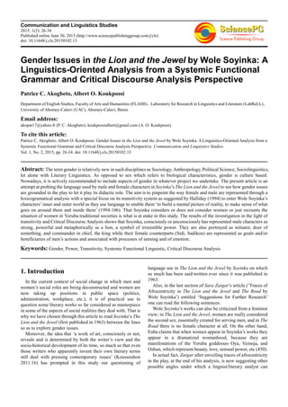 Communication and Linguistics Studies
2015; 1(2): 26-34
Published online June 30, 2015 (http://www.sciencepublishinggroup.com/j/cls)
doi: 10.11648/j.cls.20150102.13
Gender Issues in the Lion and the Jewel by Wole Soyinka: A
Linguistics-Oriented Analysis from a Systemic Functional
Grammar and Critical Discourse Analysis Perspective
Patrice C. Akogbeto, Albert O. Koukpossi
Department of English Studies, Faculty of Arts and Humanities (FLASH)，Laboratory for Research in Linguistics and Literature (LabReLL)，
University of Abomey-Calavi (UAC), Abomey-Calavi, Benin
Email address:
akopat17@yahoo.fr (P. C. Akogbeto), koukpossialbert@gmail.com (A. O. Koukpossi)
To cite this article:
Patrice C. Akogbeto, Albert O. Koukpossi. Gender Issues in the Lion and the Jewel by Wole Soyinka: A Linguistics-Oriented Analysis from a
Systemic Functional Grammar and Critical Discourse Analysis Perspective. Communication and Linguistics Studies.
Vol. 1, No. 2, 2015, pp. 26-34. doi: 10.11648/j.cls.20150102.13
Abstract: The term gender is relatively new in such disciplines as Sociology, Anthropology, Political Science, Sociolinguistics,
let alone with Literary Linguistics. As opposed to sex which refers to biological characteristics, gender is culture based.
Nowadays, it is actively recommended to include aspects of gender in whatever project we undertake. The present article is an
attempt at probing the language used by male and female characters in Soyinka’s The Lion and the Jewel to see how gender issues
are grounded in the play to let it play its didactic role. The aim is to pinpoint the way female and male are represented through a
lexicogramatical analysis with a special focus on its transitivity system as suggested by Halliday (1994) to enter Wole Soyinka’s
characters’ inner and outer world as they use language to enable them ‘to build a mental picture of reality, to make sense of what
goes on around them and inside them’ (1994:106). That Soyinka considers or does not consider women or just recounts the
situation of women in Yoruba traditional societies is what is at stake in this study. The results of the investigation in the light of
transitivity and Critical Discourse Analysis shows that Soyinka, consciously or unconsciously has represented male characters as
strong, powerful and metaphorically as a lion, a symbol of irresistible power. They are also portrayed as initiator, doer of
something, and commander in chief, the king while their female counterparts (Sidi, Sadikou) are represented as goals and/or
beneficiaries of men’s actions and associated with processes of sensing and of emotion.
Keywords: Gender, Power, Transitivity, Systemic Functional Linguistic, Critical Discourse Analysis
1. Introduction
In the current context of social change in which men and
women’s social roles are being deconstructed and women are
now taking up positions in public space (politics,
administration, workplace, etc.), it is of practical use to
question some literary works so far considered as masterpiece
in some of the aspects of social realities they deal with. That is
why we have chosen through this article to read Soyinka’s The
Lion and the Jewel (first published in 1963) between the lines
so as to explore gender issues.
Moreover, the idea that ‘a work of art, consciously or not,
reveals and is determined by both the writer’s view and the
socio-historical development of its time, so much so that even
those writers who apparently invent their own literary terms
still deal with pressing contemporary issues’ (Koussouhon
2011:16) has prompted in this study our questioning of
language use in The Lion and the Jewel by Soyinka on which
so much has been said/written ever since it was published in
1963.
Also, in the last section of Sara Zargar’s article (‘Traces of
Afrocentricity in The Lion and the Jewel and The Road by
Wole Soyinka’) entitled ‘Suggestions for Further Research’
one can read the following sentences:
Wole Soyinka’s works can also be criticized from a feminist
view; in The Lion and the Jewel, women are really considered
the second sex, essentially created for serving men, and in The
Road there is no female character at all. On the other hand,
Euba claims that when women appear in Soyinka’s works they
appear in a dramatized womanhood, because they are
manifestations of the Yoruba goddesses Oya, Yemoja, and
Oshun, which represent beauty, love, sensual power, etc (450).
In actual fact, Zargar after unveiling traces of afrocentricity
in the play, at the end of his analysis, is now suggesting other
possible angles under which a linguist/literary analyst can
 