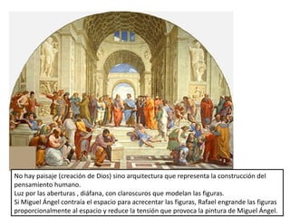 No hay paisaje (creación de Dios) sino arquitectura que representa la construcción del
pensamiento humano.
Luz por las aberturas , diáfana, con claroscuros que modelan las figuras.
Si Miguel Ángel contraía el espacio para acrecentar las figuras, Rafael engrande las figuras
proporcionalmente al espacio y reduce la tensión que provoca la pintura de Miguel Ángel.
 