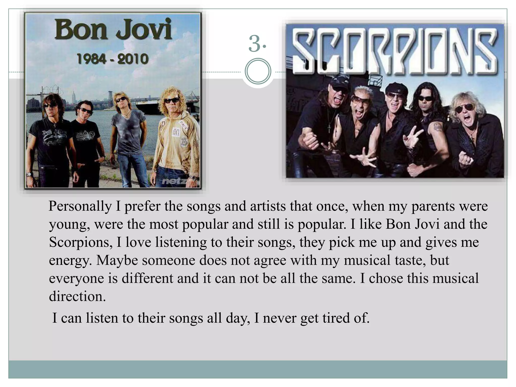 3.
Personally I prefer the songs and artists that once, when my parents were
young, were the most popular and still is popular. I like Bon Jovi and the
Scorpions, I love listening to their songs, they pick me up and gives me
energy. Maybe someone does not agree with my musical taste, but
everyone is different and it can not be all the same. I chose this musical
direction.
I can listen to their songs all day, I never get tired of.
 